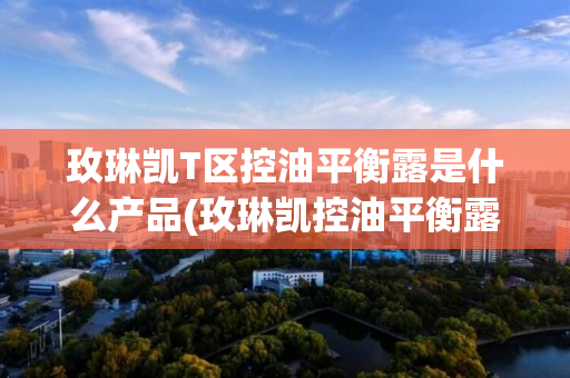 玫琳凯T区控油平衡露是什么产品(玫琳凯控油平衡露停产)