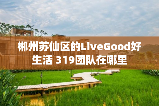 郴州苏仙区的LiveGood好生活 319团队在哪里