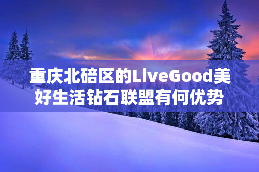 重庆北碚区的LiveGood美好生活钻石联盟有何优势