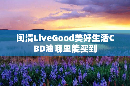 闽清LiveGood美好生活CBD油哪里能买到