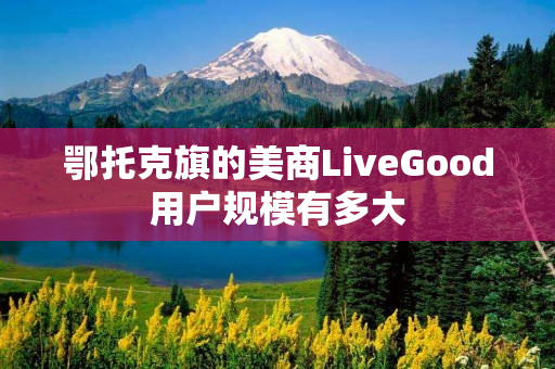鄂托克旗的美商LiveGood用户规模有多大