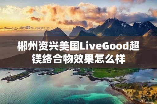 郴州资兴美国LiveGood超镁络合物效果怎么样