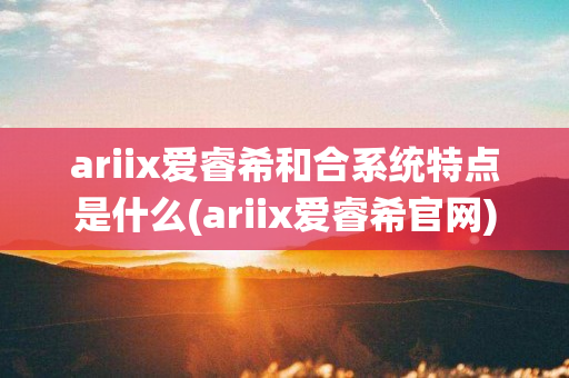 ariix爱睿希和合系统特点是什么(ariix爱睿希官网)