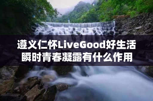 遵义仁怀LiveGood好生活瞬时青春凝露有什么作用
