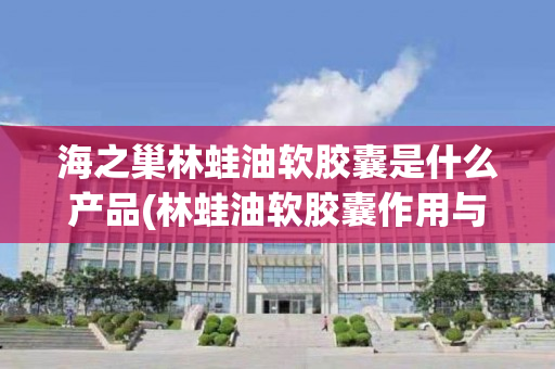 海之巢林蛙油软胶囊是什么产品(林蛙油软胶囊作用与用途是什么)