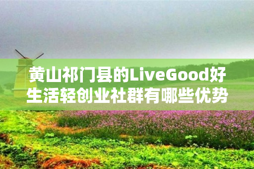 黄山祁门县的LiveGood好生活轻创业社群有哪些优势