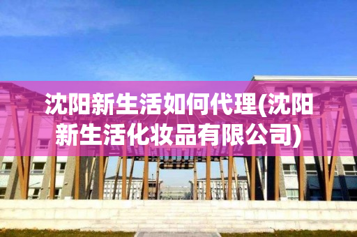 沈阳新生活如何代理(沈阳新生活化妆品有限公司)
