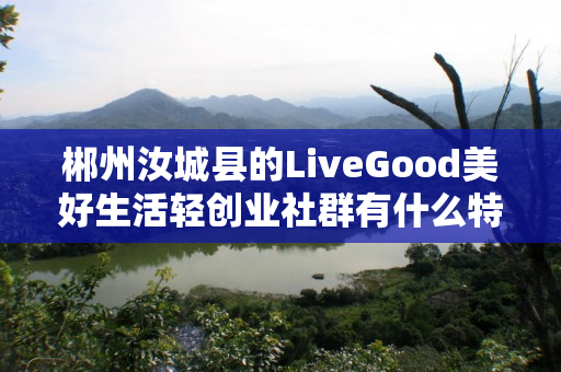 郴州汝城县的LiveGood美好生活轻创业社群有什么特色