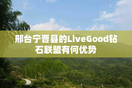 邢台宁晋县的LiveGood钻石联盟有何优势