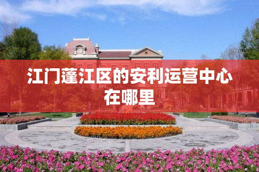 江门蓬江区的安利运营中心在哪里