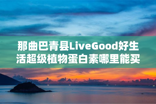 那曲巴青县LiveGood好生活超级植物蛋白素哪里能买到