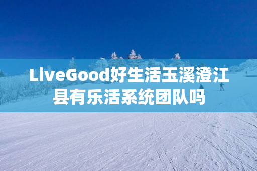 LiveGood好生活玉溪澄江县有乐活系统团队吗
