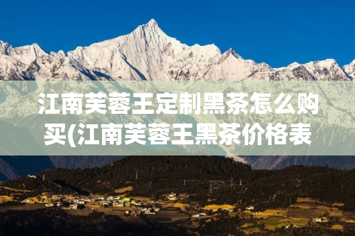 江南芙蓉王定制黑茶怎么购买(江南芙蓉王黑茶价格表)