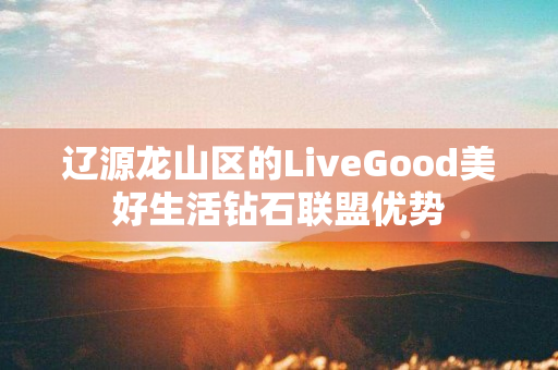 辽源龙山区的LiveGood美好生活钻石联盟优势