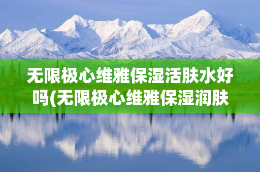 无限极心维雅保湿活肤水好吗(无限极心维雅保湿润肤露的功效与作用)