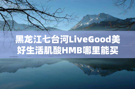 黑龙江七台河LiveGood美好生活肌酸HMB哪里能买到