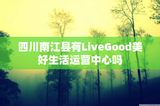 四川南江县有LiveGood美好生活运营中心吗