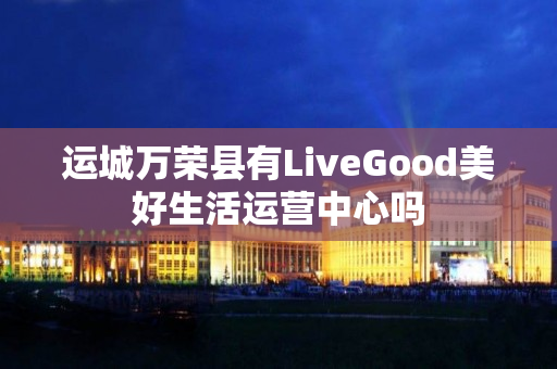 运城万荣县有LiveGood美好生活运营中心吗