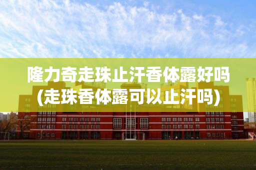 隆力奇走珠止汗香体露好吗(走珠香体露可以止汗吗)