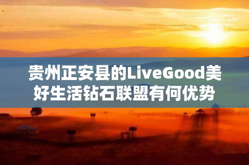 贵州正安县的LiveGood美好生活钻石联盟有何优势