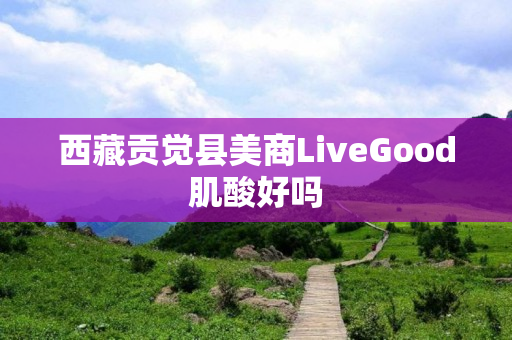 西藏贡觉县美商LiveGood肌酸好吗