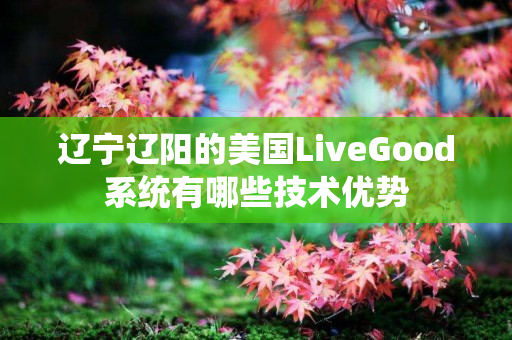 辽宁辽阳的美国LiveGood系统有哪些技术优势