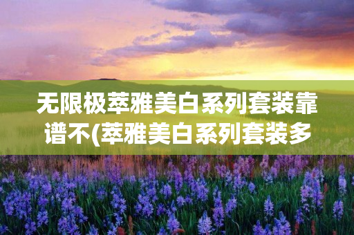 无限极萃雅美白系列套装靠谱不(萃雅美白系列套装多少钱)