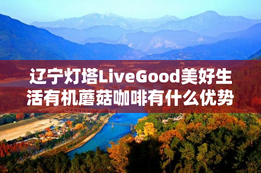 辽宁灯塔LiveGood美好生活有机蘑菇咖啡有什么优势