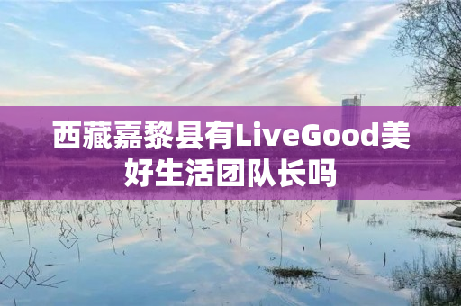 西藏嘉黎县有LiveGood美好生活团队长吗