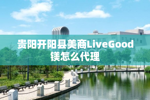 贵阳开阳县美商LiveGood镁怎么代理