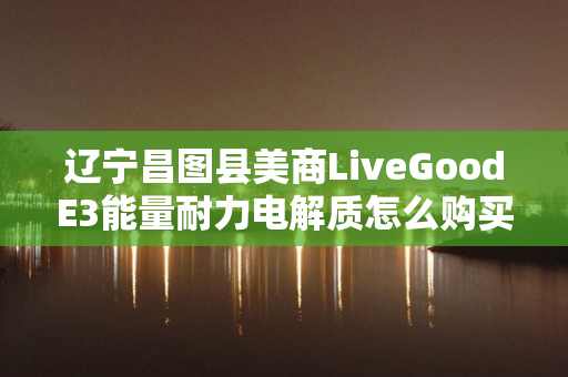辽宁昌图县美商LiveGoodE3能量耐力电解质怎么购买