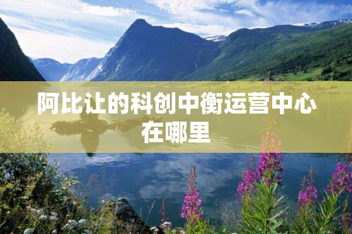 阿比让的科创中衡运营中心在哪里