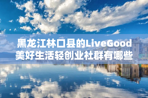 黑龙江林口县的LiveGood美好生活轻创业社群有哪些合作机会
