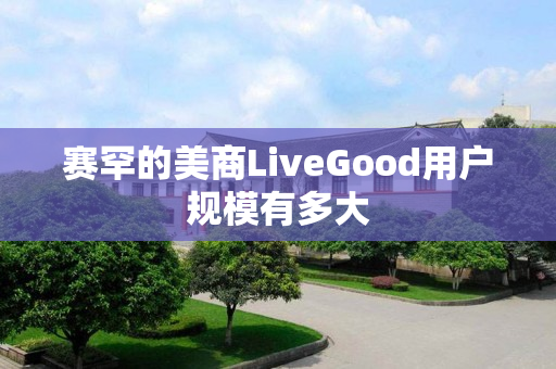 赛罕的美商LiveGood用户规模有多大