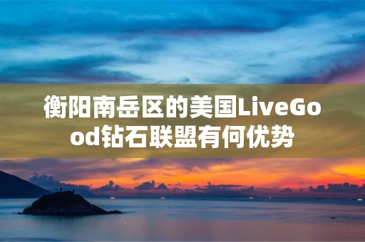 衡阳南岳区的美国LiveGood钻石联盟有何优势