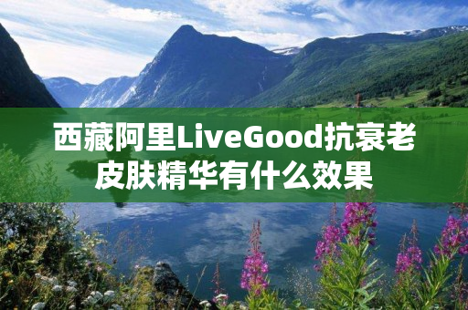 西藏阿里LiveGood抗衰老皮肤精华有什么效果