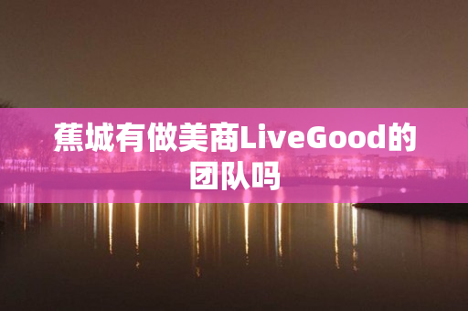 蕉城有做美商LiveGood的团队吗