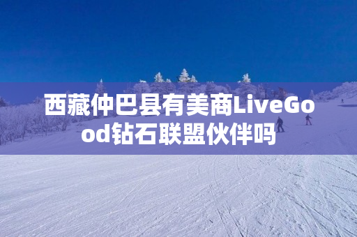 西藏仲巴县有美商LiveGood钻石联盟伙伴吗