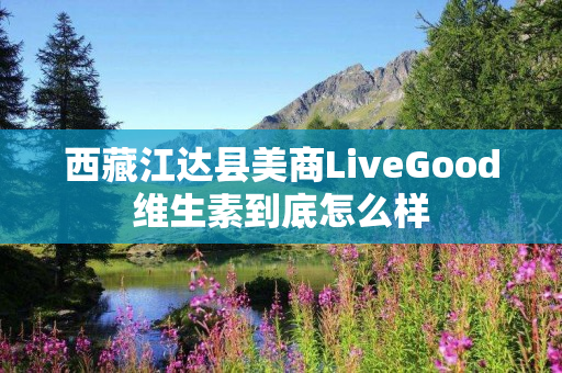 西藏江达县美商LiveGood维生素到底怎么样