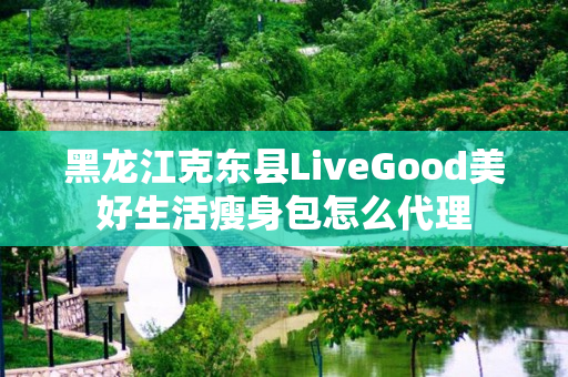 黑龙江克东县LiveGood美好生活瘦身包怎么代理