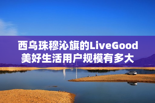 西乌珠穆沁旗的LiveGood美好生活用户规模有多大
