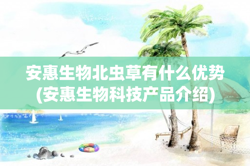 安惠生物北虫草有什么优势(安惠生物科技产品介绍)