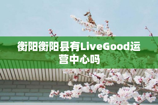衡阳衡阳县有LiveGood运营中心吗