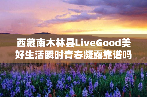 西藏南木林县LiveGood美好生活瞬时青春凝露靠谱吗