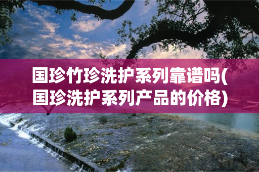 国珍竹珍洗护系列靠谱吗(国珍洗护系列产品的价格)