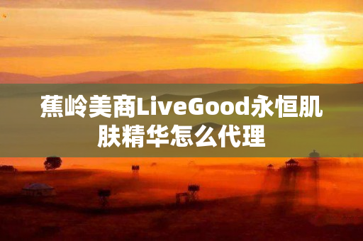 蕉岭美商LiveGood永恒肌肤精华怎么代理
