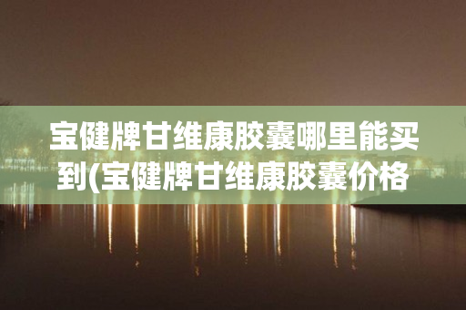 宝健牌甘维康胶囊哪里能买到(宝健牌甘维康胶囊价格)