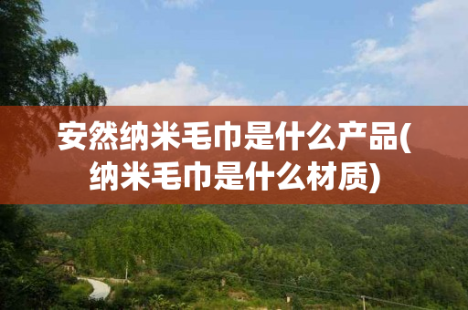 安然纳米毛巾是什么产品(纳米毛巾是什么材质)