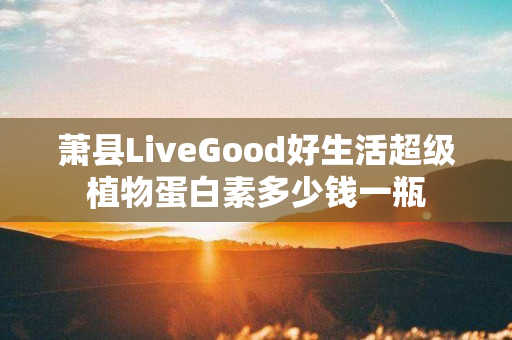 萧县LiveGood好生活超级植物蛋白素多少钱一瓶
