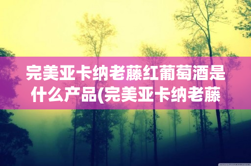 完美亚卡纳老藤红葡萄酒是什么产品(完美亚卡纳老藤红葡萄酒价格2014)